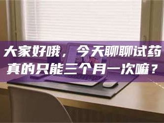 吉林大家好哦，今天聊聊试药真的只能三个月一次嘛？