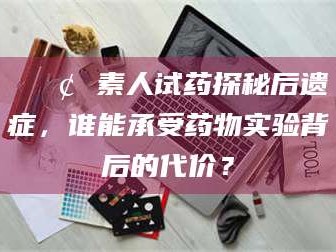 吉林📢 素人试药探秘后遗症，谁能承受药物实验背后的代价？