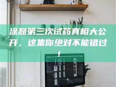 吉林涂磊第三次试药真相大公开，这集你绝对不能错过！