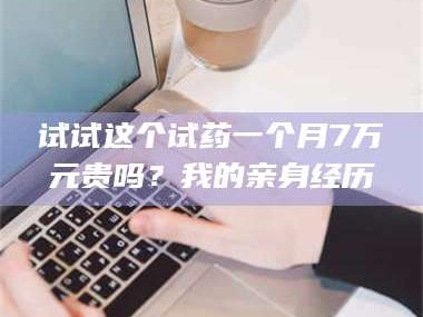 吉林试试这个试药一个月7万元贵吗？我的亲身经历