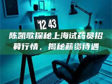 吉林陈凯歌探秘上海试药员招募行情，揭秘薪资待遇