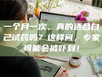 吉林一个月一次，真的适合自己试药吗？这样问，专家可能会被吓到！