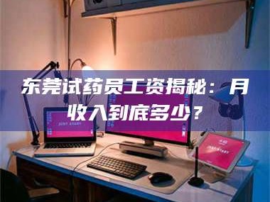 吉林东莞试药员工资揭秘：月收入到底多少？