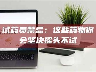 吉林试药员禁忌：这些药物你会坚决摇头不试