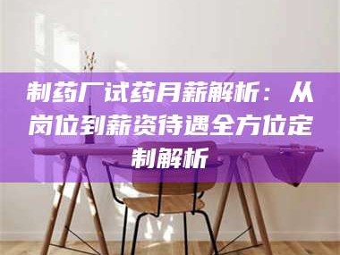 吉林制药厂试药月薪解析：从岗位到薪资待遇全方位定制解析