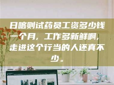 吉林日喀则试药员工资多少钱一个月, 工作多新鲜啊, 走进这个行当的人还真不少。