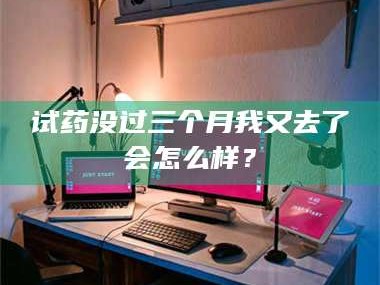 吉林试药没过三个月我又去了会怎么样？