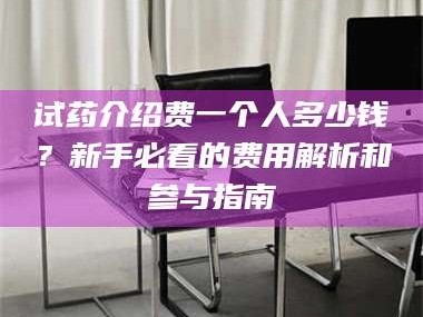 吉林试药介绍费一个人多少钱？新手必看的费用解析和参与指南