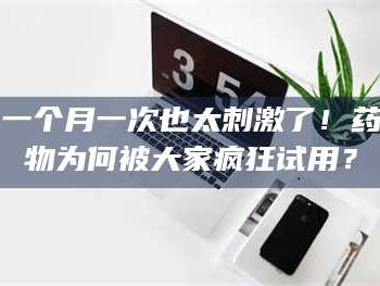 吉林一个月一次也太刺激了！药物为何被大家疯狂试用？