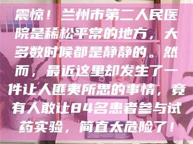 吉林震惊！兰州市第二人民医院是稀松平常的地方，大多数时候都是静静的。然而，最近这里却发生了一件让人匪夷所思的事情，竟有人敢让84名患者参与试药实验，简直太危险了！