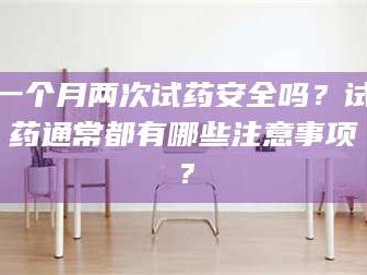 吉林一个月两次试药安全吗？试药通常都有哪些注意事项？