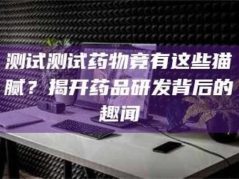 吉林测试测试药物竟有这些猫腻？揭开药品研发背后的趣闻