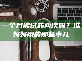 吉林一个月能试药两次吗？准妈妈用药那些事儿