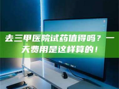 吉林去三甲医院试药值得吗？一天费用是这样算的！