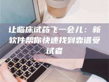吉林让临床试药飞一会儿：新软件帮你快速找到靠谱受试者