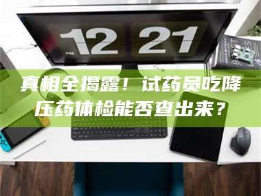 吉林真相全揭露！试药员吃降压药体检能否查出来？