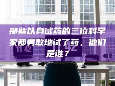 吉林那些以身试药的三位科学家都勇敢地试了药，他们是谁？
