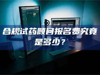 吉林合规试药顾问报名费究竟是多少？