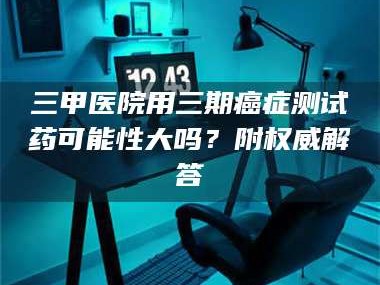 吉林三甲医院用三期***测试药可能性大吗？附权威解答