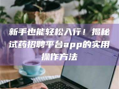 吉林新手也能轻松入行！揭秘试药招聘平台app的实用操作方法