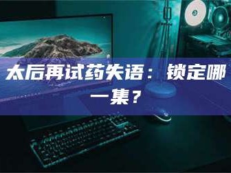 吉林太后再试药失语：锁定哪一集？