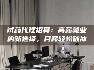 吉林试药代理招募：高薪就业的新选择，月薪轻松破冰