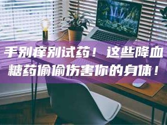 吉林手别痒别试药！这些降血糖药偷偷伤害你的身体！