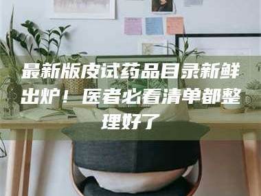 吉林最新版皮试药品目录新鲜出炉！医者必看清单都整理好了