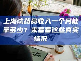 吉林上海试药员收入一个月能拿多少？来看看这些真实情况