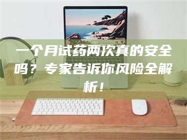 吉林一个月试药两次真的安全吗？专家告诉你风险全解析！