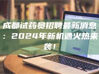 吉林成都试药员招聘最新消息：2024年新机遇火热来袭！