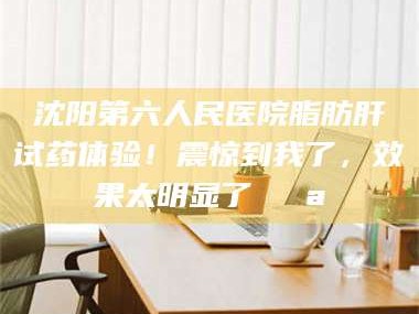 吉林沈阳第六人民医院脂肪肝试药体验！震惊到我了，效果太明显了💪