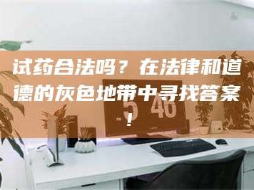 吉林试药合法吗？在法律和道德的灰色地带中寻找答案！