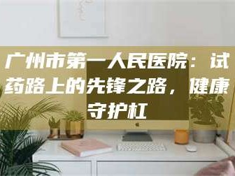 吉林广州市第一人民医院：试药路上的先锋之路，健康守护杠
