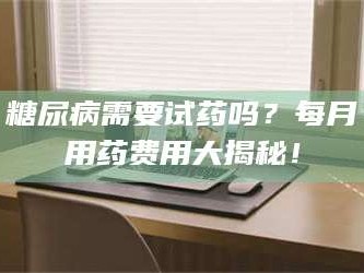 吉林糖尿病需要试药吗？每月用药费用大揭秘！
