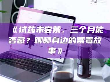 吉林《试药未尝禁，三个月能否藏？聊聊身边的禁毒故事》