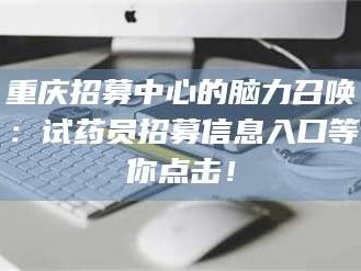 吉林重庆招募中心的脑力召唤：试药员招募信息入口等你点击！