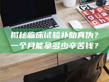 吉林揭秘临床试验补助真伪？一个月能拿多少辛苦钱？