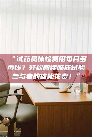 吉林“试药员体检费用每月多少钱？轻松解读临床试验参与者的体检花费！” 第1张