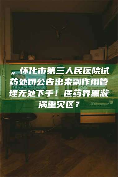 吉林„怀化市第三人民医院试药处罚公告出来副作用管理无处下手！医药界黑漩涡重灾区？ 第1张