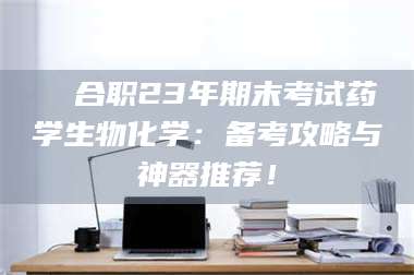 吉林❚ 合职23年期末考试药学生物化学：备考攻略与神器推荐！ 第1张