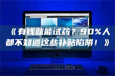 吉林《有钱就能试药？90%人都不知道这些补贴陷阱！》 第1张