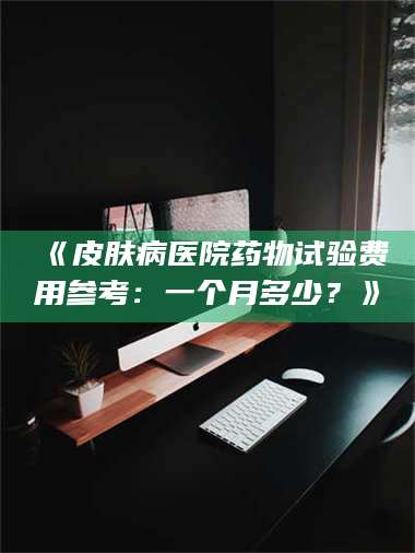 吉林《皮肤病医院药物试验费用参考：一个月多少？》 第1张