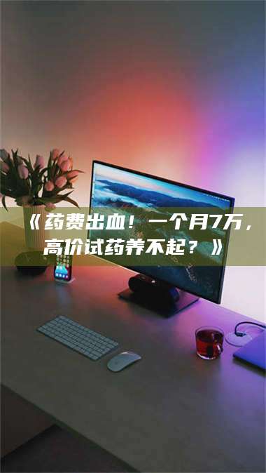 吉林《药费出血！一个月7万，高价试药养不起？》 第1张
