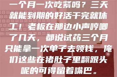 吉林一个月一次吃紧吗？三天就能到期的好活干完就休工！老板在那边小声哼唧了几天，都说试药三个月只能拿一次单子去领钱，俺们这些在猪肚子里翻跟头呢的可得留着嘴巴。 第1张