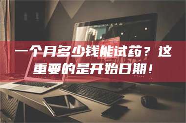 吉林一个月多少钱能试药？这重要的是开始日期！ 第1张