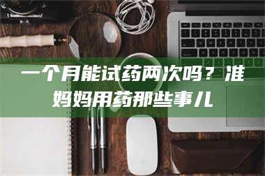吉林一个月能试药两次吗？准妈妈用药那些事儿 第1张
