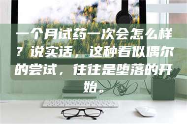 吉林一个月试药一次会怎么样？说实话，这种看似偶尔的尝试，往往是堕落的开始。 第1张