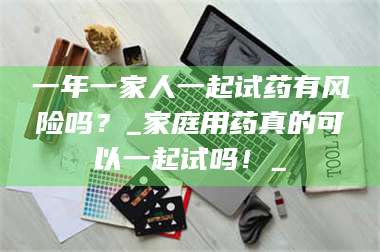 吉林一年一家人一起试药有风险吗？_家庭用药真的可以一起试吗！_ 第1张