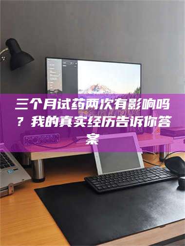 吉林三个月试药两次有影响吗？我的真实经历告诉你答案 第1张
